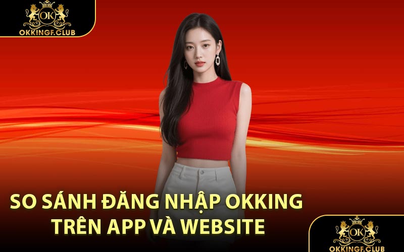 So Sánh Đăng Nhập OKKING Trên App Và Website